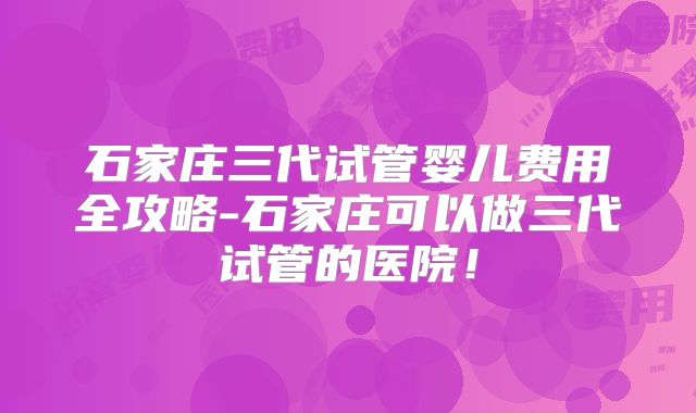 石家庄三代试管婴儿费用全攻略-石家庄可以做三代试管的医院！