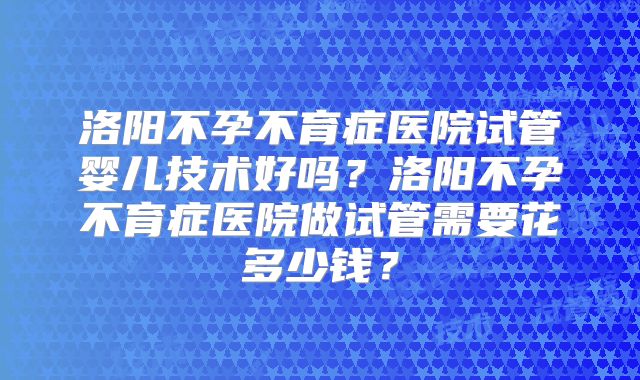 洛阳不孕不育症医院试管婴儿技术好吗?洛阳不孕不育症医院做试管需要花多少钱?