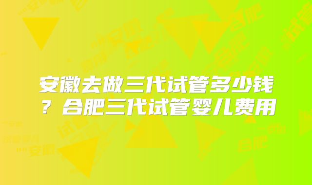 安徽去做三代试管多少钱？合肥三代试管婴儿费用