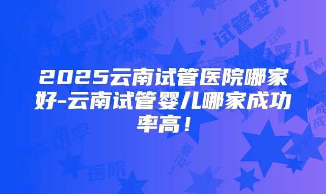 2025云南试管医院哪家好-云南试管婴儿哪家成功率高！