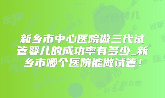 新乡市中心医院做三代试管婴儿的成功率有多少_新乡市哪个医院能做试管！
