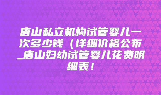 唐山私立机构试管婴儿一次多少钱（详细价格公布_唐山妇幼试管婴儿花费明细表！