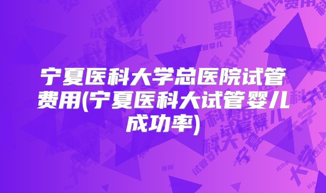 宁夏医科大学总医院试管费用(宁夏医科大试管婴儿成功率)