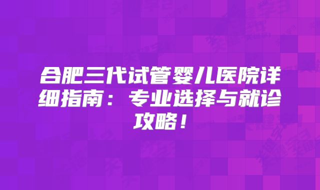 合肥三代试管婴儿医院详细指南:专业选择与就诊攻略!