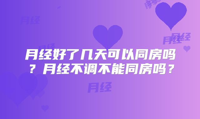 月经好了几天可以同房吗?月经不调不能同房吗?