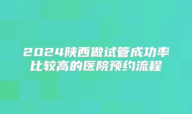2024陕西做试管成功率比较高的医院预约流程