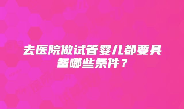 去医院做试管婴儿都要具备哪些条件？