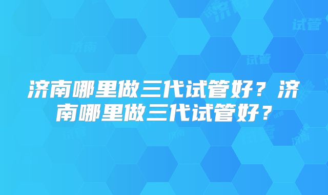 济南哪里做三代试管好？济南哪里做三代试管好？