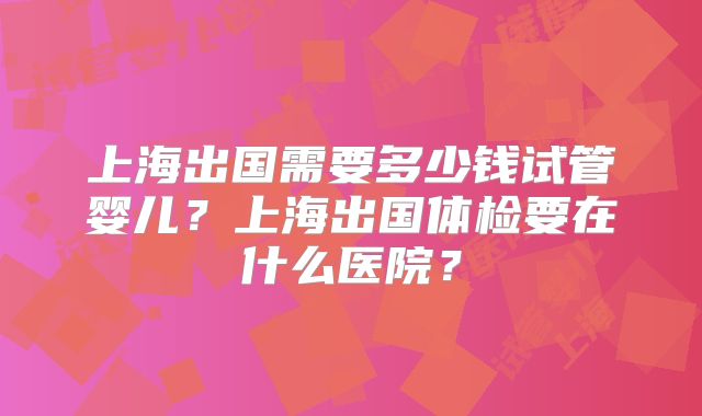 上海出国需要多少钱试管婴儿？上海出国体检要在什么医院？