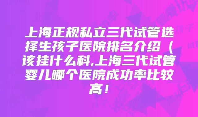 上海正规私立三代试管选择生孩子医院排名介绍(该挂什么科,上海三代试管婴儿哪个医院成功率比较高!
