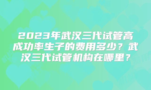 2023年武汉三代试管高成功率生子的费用多少?武汉三代试管机构在哪里?