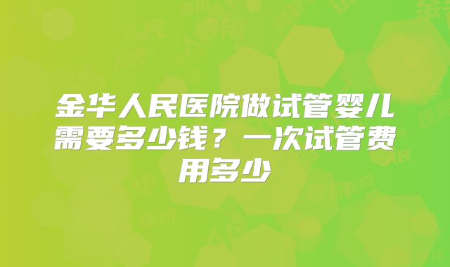 金华人民医院做试管婴儿需要多少钱？一次试管费用多少
