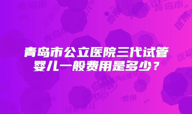 青岛市公立医院三代试管婴儿一般费用是多少？