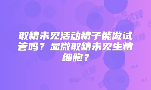 取精未见活动精子能做试管吗?显微取精未见生精细胞?