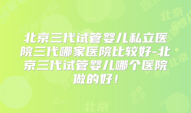 北京三代试管婴儿私立医院三代哪家医院比较好-北京三代试管婴儿哪个医院做的好！