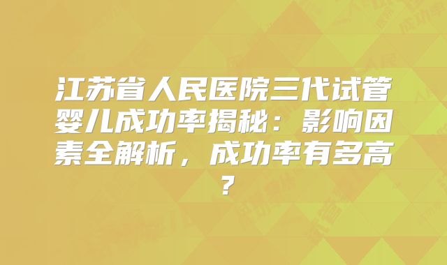 江苏省人民医院三代试管婴儿成功率揭秘:影响因素全解析,成功率有多高?
