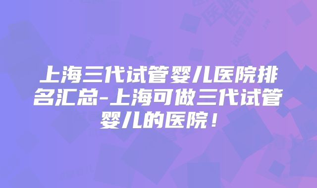 上海三代试管婴儿医院排名汇总-上海可做三代试管婴儿的医院!