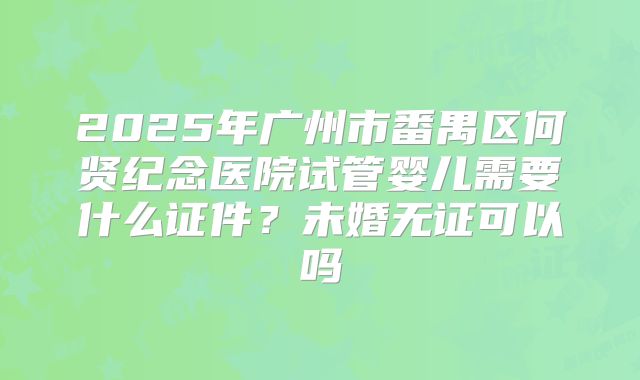 2025年广州市番禺区何贤纪念医院试管婴儿需要什么证件?未婚无证可以吗