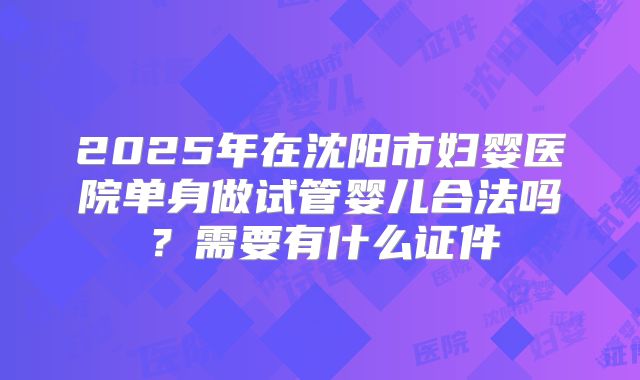 2025年在沈阳市妇婴医院单身做试管婴儿合法吗？需要有什么证件