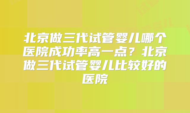 北京做三代试管婴儿哪个医院成功率高一点？北京做三代试管婴儿比较好的医院