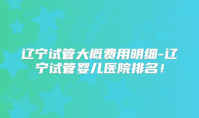 辽宁试管大概费用明细-辽宁试管婴儿医院排名！