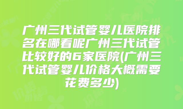 广州三代试管婴儿医院排名在哪看呢广州三代试管比较好的6家医院(广州三代试管婴儿价格大概需要花费多少)
