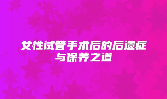 女性试管手术后的后遗症与保养之道
