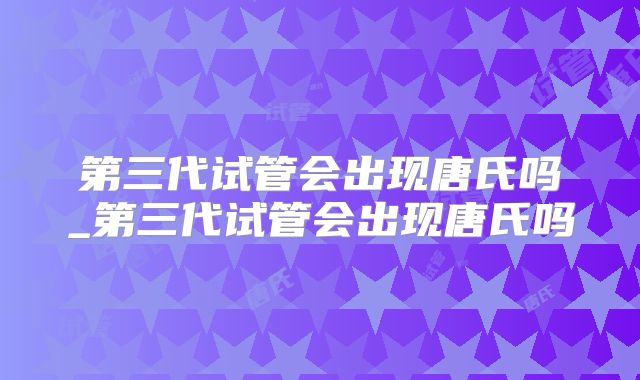 第三代试管会出现唐氏吗_第三代试管会出现唐氏吗