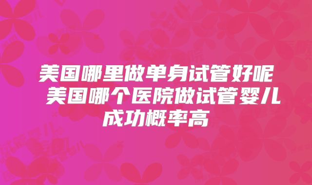 美国哪里做单身试管好呢 美国哪个医院做试管婴儿成功概率高