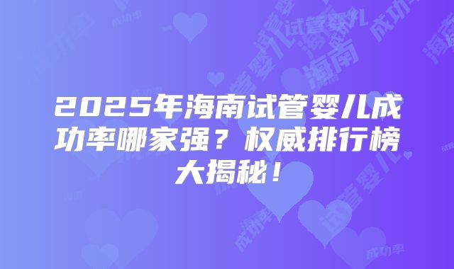 2025年海南试管婴儿成功率哪家强？权威排行榜大揭秘！