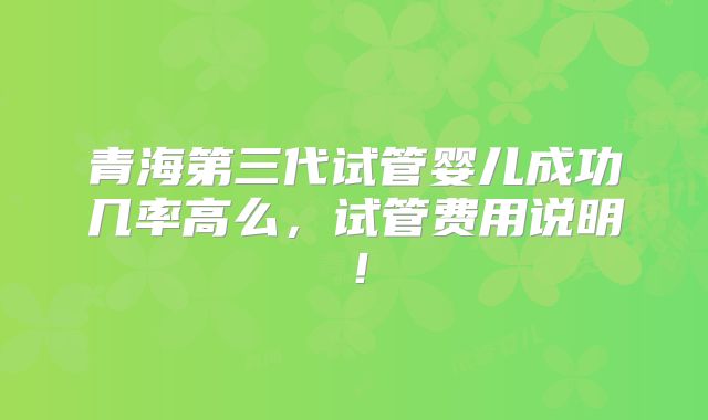 青海第三代试管婴儿成功几率高么,试管费用说明!