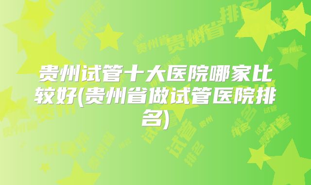 贵州试管十大医院哪家比较好(贵州省做试管医院排名)