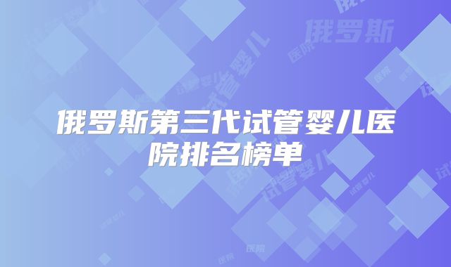 俄罗斯第三代试管婴儿医院排名榜单
