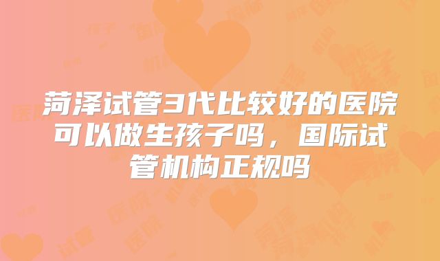 菏泽试管3代比较好的医院可以做生孩子吗，国际试管机构正规吗