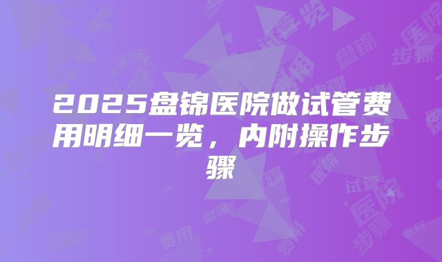 2025盘锦医院做试管费用明细一览,内附操作步骤