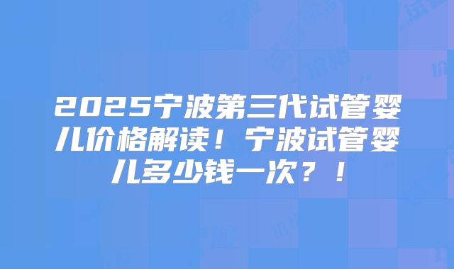 2025宁波第三代试管婴儿价格解读！宁波试管婴儿多少钱一次？！