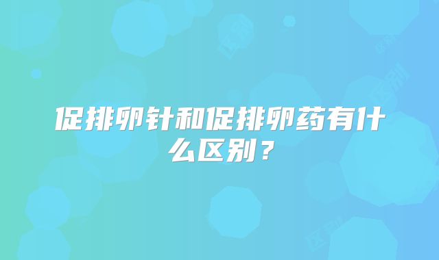 促排卵针和促排卵药有什么区别?