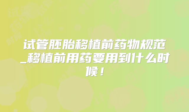 试管胚胎移植前药物规范_移植前用药要用到什么时候！