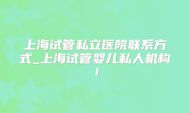 上海试管私立医院联系方式_上海试管婴儿私人机构！