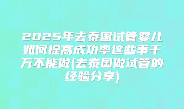 2025年去泰国试管婴儿如何提高成功率这些事千万不能做(去泰国做试管的经验分享)
