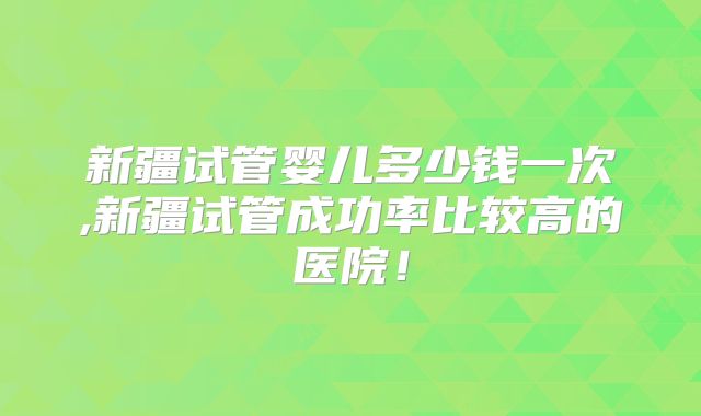 新疆试管婴儿多少钱一次,新疆试管成功率比较高的医院！
