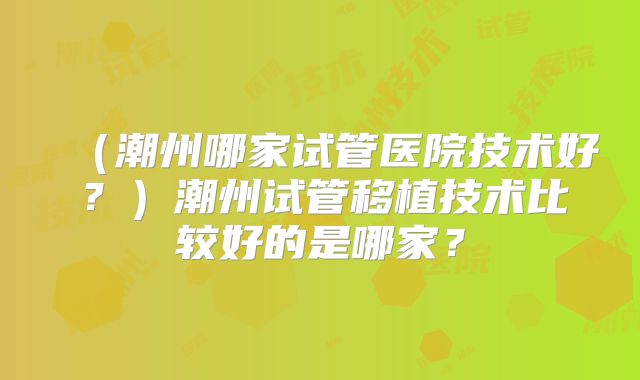 (潮州哪家试管医院技术好?)潮州试管移植技术比较好的是哪家?