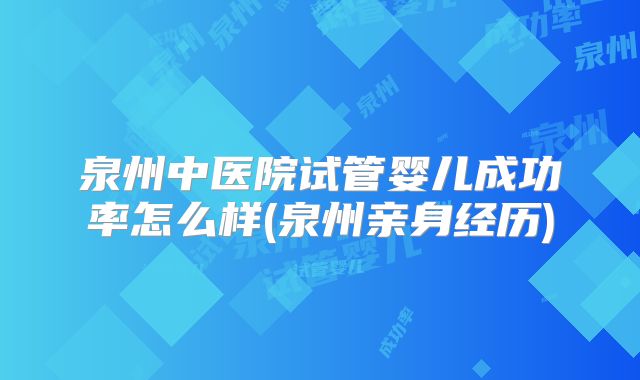 泉州中医院试管婴儿成功率怎么样(泉州亲身经历)