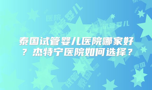 泰国试管婴儿医院哪家好？杰特宁医院如何选择？