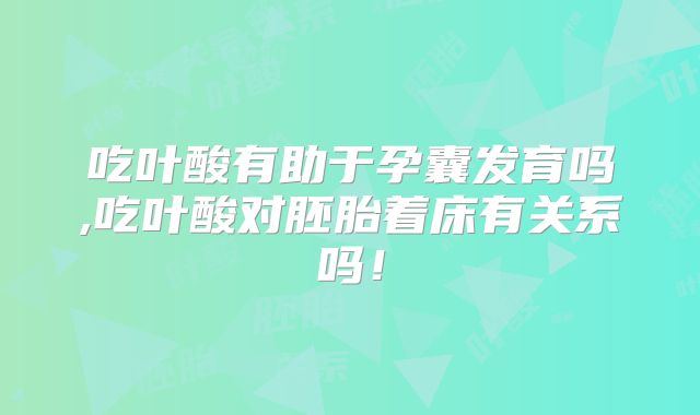 吃叶酸有助于孕囊发育吗,吃叶酸对胚胎着床有关系吗!