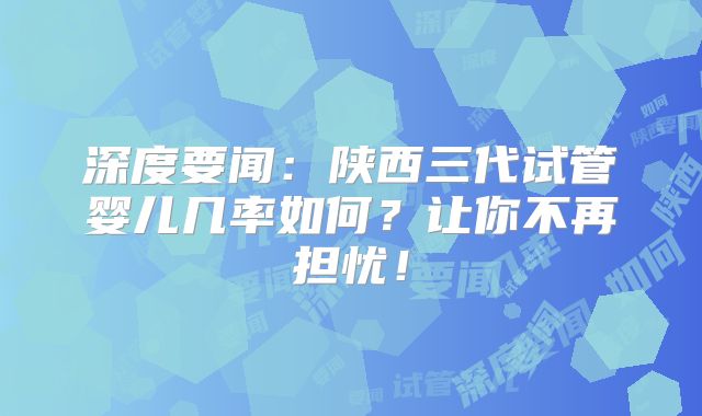 深度要闻：陕西三代试管婴儿几率如何？让你不再担忧！