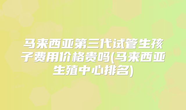 马来西亚第三代试管生孩子费用价格贵吗(马来西亚生殖中心排名)