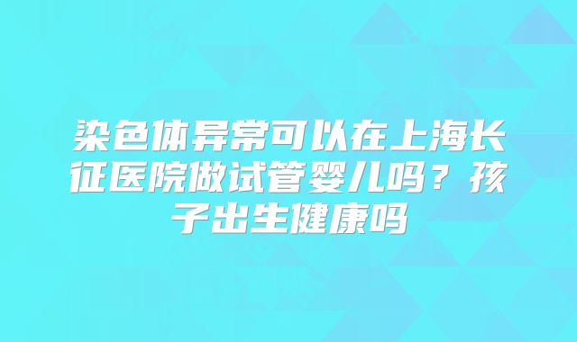 染色体异常可以在上海长征医院做试管婴儿吗？孩子出生健康吗