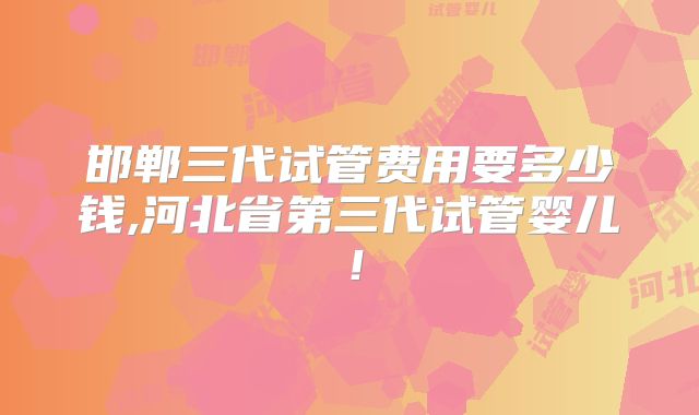 邯郸三代试管费用要多少钱,河北省第三代试管婴儿!