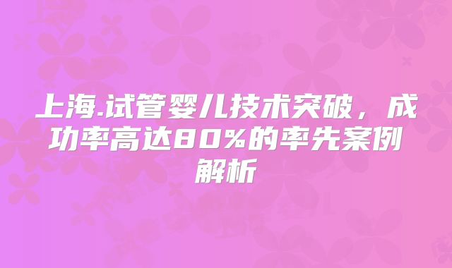 上海.试管婴儿技术突破,成功率高达80%的率先案例解析